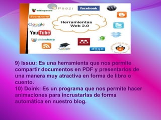 9) Issuu: Es una herramienta que nos permite
compartir documentos en PDF y presentarlos de
una manera muy atractiva en forma de libro o
cuento.
10) Doink: Es un programa que nos permite hacer
animaciones para incrustarlas de forma
automática en nuestro blog.
 