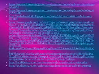  https://espanol.answers.yahoo.com/question/index?qid=20120127162447
AAxriXc
 https://espanol.answers.yahoo.com/question/index?qid=200606060726
27AA21dfn
 http://web2facsalud.blogspot.com/2009/08/caracteristicas-de-la-web-
20.html
 https://www.google.com.co/search?q=cuadro+comparativo+entre+la+w
eb+1.0+y+2.0&biw=1024&bih=667&noj=1&site=webhp&tbm=isch&imgil=
oTnwWkR_RlJSTM%253A%253B8tKMfPtOr_UrFM%253Bhttp%25253A
%25252F%25252Fedutec2013.blogspot.com%25252F2013%25252F02%252
52Fcuadro-comparativo-de-la-web-10-20-y-
30.html&source=iu&pf=m&fir=oTnwWkR_RlJSTM%253A%252C8tKMfP
tOr_UrFM%252C_&usg=__3YB5ogfOBolXcn3BMsiJx2DWKSo%3D&ved
=0CCgQyjc&ei=nwkHVcKoLofigwTr3YL4CA#imgrc=oTnwWkR_RlJSTM
%253A%3B8tKMfPtOr_UrFM%3Bhttp%253A%252F%252F4.bp.blogspot.
com%252F-
ky8kc5snWOo%252FUSgc6gWKzgI%252FAAAAAAAAAAw%252FwLUC
-
bifFnk%252Fs1600%252FCuadro%252Bcomparativo.png%3Bhttp%253A
%252F%252Fedutec2013.blogspot.com%252F2013%252F02%252Fcuadro-
comparativo-de-la-web-10-20-y-30.html%3B454%3B370
 http://es.slideshare.net/nachouman/web-20-principio-y-ejemplos
 http://es.slideshare.net/carloscruz1213/herramientas-web-20-5562594
 
