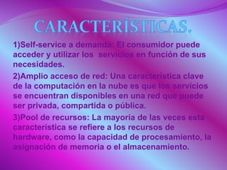 1)Self-service a demanda: El consumidor puede
acceder y utilizar los servicios en función de sus
necesidades.
2)Amplio acceso de red: Una característica clave
de la computación en la nube es que los servicios
se encuentran disponibles en una red que puede
ser privada, compartida o pública.
3)Pool de recursos: La mayoría de las veces esta
característica se refiere a los recursos de
hardware, como la capacidad de procesamiento, la
asignación de memoria o el almacenamiento.
 