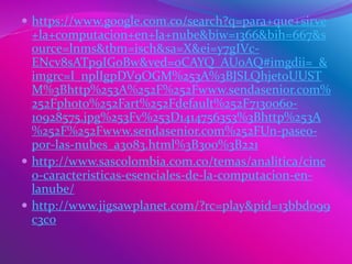  https://www.google.com.co/search?q=para+que+sirve
+la+computacion+en+la+nube&biw=1366&bih=667&s
ource=lnms&tbm=isch&sa=X&ei=y7gIVc-
ENcv8sATp9IGoBw&ved=0CAYQ_AUoAQ#imgdii=_&
imgrc=I_nplIgpDV9OGM%253A%3BJSLQhjet0UUST
M%3Bhttp%253A%252F%252Fwww.sendasenior.com%
252Fphoto%252Fart%252Fdefault%252F7130060-
10928575.jpg%253Fv%253D1414756353%3Bhttp%253A
%252F%252Fwww.sendasenior.com%252FUn-paseo-
por-las-nubes_a3083.html%3B300%3B221
 http://www.sascolombia.com.co/temas/analitica/cinc
o-caracteristicas-esenciales-de-la-computacion-en-
lanube/
 http://www.jigsawplanet.com/?rc=play&pid=13bbd099
c3c0
 