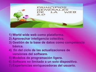 1) World wide web como plataforma.
2) Aprovechar inteligencia colectiva.
3) Gestión de la base de datos como competencia
básica.
4) fin del ciclo de las actualizaciones de
versiones del software.
5) Modelos de programación ligera.
6) Software no limitado a un solo dispositivo.
7) Experiencias enriquecedoras del usuario.
 