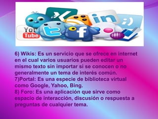 6) Wikis: Es un servicio que se ofrece en internet
en el cual varios usuarios pueden editar un
mismo texto sin importar si se conocen o no
generalmente un tema de interés común.
7)Portal: Es una especie de biblioteca virtual
como Google, Yahoo, Bing.
8) Foro: Es una aplicación que sirve como
espacio de interacción, discusión o respuesta a
preguntas de cualquier tema.
 