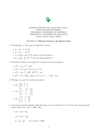 UNIDAD CENTRAL DEL VALLE DEL CAUCA
                                               FACULTAD DE INGENIERÍA
                                          PROGRAMA: INGENIERIA DE SISTEMAS
                                         ASIGNATURA: MATEMÁTICAS APLICADAS
                                              Profesor: Efraín Vásquez Millán.

                                  TALLER No 5. Métodos iterativos del álgebra lineal

1. Obtenga x        ∞      y x       2   para los siguientes vectores.
                                     3 t
     a. x = (3, −4, 0,               2)
     b. x = (2, 1, −3,               4)t
     c. x = (sin k, cos k, 2k )t , para un entero positivo k
               4           2
     d. x = ( k+1 ,        k2
                              ,   k 2 e−k )t para un entero positivo k

2. Encuentre el límite de las siguientes sucesiones si son convergentes.
                 1                       −2 t
     a. x(k) = ( k , e1−k ,              k2
                                            )
                                1
     b. x(k) = (ek cos k, k sin k , 3 + k −2 )t
                     2         √
     c. x(k) = (ke−k , cos k , k 2 + k − k)t
                          k
                       1
                            k2 +1
     d. x(k) = (e k ,       1−k2
                                  ,      ( k12 )(1 + 3 + 5 + 7 + · · · + (2k − 1)))t

3. Obtenga .       ∞    para las matrices siguientes

             10            15
     a. A =
              0            1
                                 
               2           −10 0
     b. A = −1             2  −1
               0           −1   2
                              
               4           −1 7
     c. A = −1            4 0
             −7            0 4

4. Los sistemas lineales siguientes Ax=b tienen a x como solución real y a x como una solución aproxi-
   mada. Calcule x − x ∞ y Ax − b ∞
          1
     a.   2 x1   + 1 x2 =
                   3
                                1
                                63

          1
          3 x1   + 1 x2 =
                   4
                                 1
                                168


          x = ( 7 , − 1 )t
                1
                      6                  x = (0· 142, −0· 166)t


                                                                    1
 