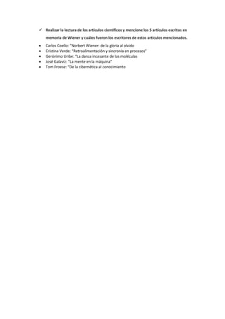 Realizar la lectura de los artículos científicos y mencione los 5 artículos escritos en
memoria de Wiener y cuáles fueron los escritores de estos artículos mencionados.
 Carlos Coello: “Norbert Wiener: de la gloria al olvido
 Cristina Verde: “Retroalimentación y sincronía en procesos”
 Gerónimo Uribe: “La danza incesante de las moléculas
 José Galaviz: “La mente en la máquina”
 Tom Froese: “De la cibernética al conocimiento
 
