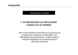 3. NO INFRAVALORAR LAS IMPLICACIONES
GLOBALES DE LOS NOMBRES
tAsegurando el naming
Para evitar problemas derivados de la presencia de
connotaciones negativas o indeseables o de
dificultades de pronunciación, se deben realizar
controles lingüísticos en los idiomas de los
mercados de interés.
 