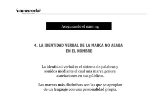 4. LA IDENTIDAD VERBAL DE LA MARCA NO ACABA
EN EL NOMBRE
tAsegurando el naming
La identidad verbal es el sistema de palabras y
sonidos mediante el cual una marca genera
asociaciones en sus públicos.
Las marcas más distintivas son las que se apropian
de un lenguaje con una personalidad propia.
 