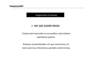 7. HAY QUE ASUMIR RIEGOS
tAsegurando el naming
Cuanto más innovador es un nombre, más rechazo
espontáneo genera.
Estamos acostumbrados a lo que conocemos y lo
nuevo provoca reticencias y grandes controversias.
 