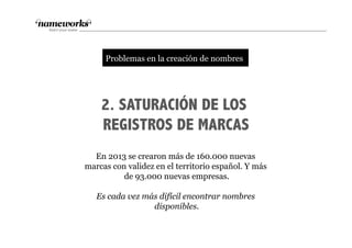 2. SATURACIÓN DE LOS
REGISTROS DE MARCAS
En 2013 se crearon más de 160.000 nuevas
marcas con validez en el territorio español. Y más
de 93.000 nuevas empresas.
Es cada vez más difícil encontrar nombres
disponibles.
tProblemas en la creación de nombres
 