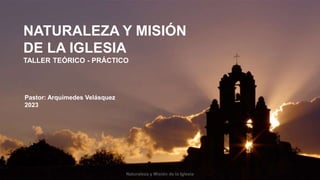 TALLER TEÓRICO - PRÁCTICO
NATURALEZA Y MISIÓN
DE LA IGLESIA
Naturaleza y Misión de la Iglesia
Pastor: Arquímedes Velásquez
2023
 