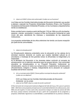 4. ¿Qué es el CIDEA? ¿Cómo está conformado? ¿Cuáles son sus funciones?
Los Cidea son los Comités Interinstitucionales de Educación Ambiental, que ayudan
a planear y ejecutar los Proyectos Ambientales Escolares (Prae) y los Proyectos
Ciudadanos de Educación Ambiental (Proceda), en los municipios y departamentos
donde se establezcan.
Estos comités fueron creados a partir del Decreto 1743 de 1994 con el fin de diseñar,
asesorar, orientar, acompañar y evaluar el Plan de Educación Ambiental en cada
rincón del país, atendiendo los intereses y necesidades de las respectivas
instituciones.
Los proyectos ambientales de los años anteriores han tenido una buena recepción
por parte de las comunidades.
5. ¿Qué es la etnoeducación?
La Etnoeducación debemos entenderla como la educación en los valores de la
etnicidad nacional, teniendo en cuenta que nuestra identidad cultural es el
sincretismo o mestizaje de tres grandes raíces: la africanidad, la indigenidad y la
hispanidad.
Ni el Ministerio de Educación ni los docentes deben confundir el concepto de
etnoeducación con la atención educativa para los grupos étnicos. Una comunidad
educativa es etnoeducadora si su Proyecto Educativo Institucional es
etnoeducativo, asume en todos sus componentes e implementa la etnoeducación
afrocolombiana, indígena o mestiza, independiente de la ubicación en cualquier
localidad del territorio nacional.
6. ¿En su municipio existe CIDEA? ¿Tienen política municipal de educación ambiental?
¿cuáles son sus objetivos?
CVC Los Cidea son los Comités Interinstitucionales de Educación
Ambiental con la umata
7. ¿Qué son los PGAR? ¿Qué es un plan de acción cuatrienal?
El Plan de Acción de la Corporación Autónoma Regional del Valle del Cauca, CVC, para el cuatrienio
2020 – 2023 tiene como propósito principal acercar la autoridad ambiental a los vallecaucanos, estar
MÁS cerca de la gente. En estos cuatro años, buscaremos trabajar con todos los actores del Valle
del Cauca, porque estamos convencidos de que a partir de la apropiación de los programas y
proyectos ambientales lograremos la sostenibilidad y sustentabilidad de las prácticas cotidianas.
 