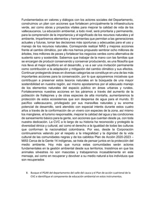 Fundamentados en valores y diálogos con los actores sociales del Departamento,
construimos un plan con acciones que fortalecen principalmente la infraestructura
verde, así como obras y proyectos vitales para mejorar la calidad de vida de los
vallecaucanos. La educación ambiental, a todo nivel, será prioritaria y permanente,
para la comprensión de la importancia y el significado de los recursos naturales y el
ambiente. Impartiremos elementos y herramientas que permitan a las generaciones
actuales y futuras, tomar las decisiones más oportunas y adecuadas para el uso y
manejo de los recursos naturales. Corresponde realizar MÁS y mejores acciones
frente al cambio climático, por ello nos hemos propuesto sembrar ocho millones de
árboles, tres millones de peces y fortalecer los negocios verdes como alternativa de
sustento sano y sostenible. Sabemos que trabajar de la mano con las familias que
se encargan de producir conservando y conservar produciendo, es una filosofía que
nos lleva al mejor equilibrio en el desarrollo, y va a ser una invitación permanente
como contribución a la adaptación y mitigación del cambio climático y sus efectos.
Continuar protegiendo áreas en diversas categorías se constituye en una de las más
importantes acciones para la conservación, por lo que apoyaremos iniciativas que
contribuyan a preservar estos tesoros naturales en la búsqueda de una mayor
sostenibilidad en nuestra región, así mismo apostaremos por el adecuado manejo
de los elementos naturales del espacio público en áreas urbanas y rurales.
Fortaleceremos nuestras acciones en los páramos a través del aumento de la
población de frailejones y de otras especies de alta montaña, aumentaremos la
protección de estos ecosistemas que son despensa de agua para el mundo. El
pacífico vallecaucano, privilegiado por sus maravillas naturales y su enorme
potencial de desarrollo, será atendido con especial interés durante estos cuatro
años a través de la conformación de un vivero con especies de la zona, así mismo
los manglares, el turismo responsable, mejorar la calidad del agua y las condiciones
de saneamiento básico para la gente, son acciones que cuentan desde ya, con toda
nuestra dedicación. La CVC a lo largo de su historia ha reconocido y protegido la
diversidad étnica y cultural, así como el derecho a la igualdad de todas las culturas
que conforman la nacionalidad colombiana. Por eso, desde la Corporación
continuaremos velando por el respeto a la integralidad y la dignidad de la vida
cultural de las comunidades negras y de los cabildos Plan de Acción 2020-2023 –
MÁS Cerca de la Gente 14 indígenas, se trata de pensar juntos en la protección del
medio ambiente. Hoy más que nunca estas comunidades serán actores
fundamentales en la gestión ambiental desde sus territorios. Insistimos en que los
animales silvestres no son mascotas y trabajaremos incasablemente en este
mensaje, así como en recuperar y devolver a su medio natural a los individuos que
son recuperados
8. Busque el PGAR del departamento del valle del cauca y el Plan de acción cuatrienal de la
CVC e identifique el componente de educación ambiental en estos instrumentos.
 