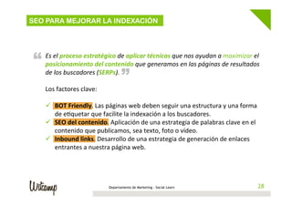 SEO PARA MEJORAR LA INDEXACIÓN

“

“

Es	
  el	
  proceso	
  estratégico	
  de	
  aplicar	
  técnicas	
  que	
  nos	
  ayudan	
  a	
  maximizar	
  el	
  
posicionamiento	
  del	
  contenido	
  que	
  generamos	
  en	
  las	
  páginas	
  de	
  resultados	
  
de	
  los	
  buscadores	
  (SERPs).	
  
	
  
Los	
  factores	
  clave:	
  
	
  
ü  BOT	
  Friendly.	
  Las	
  páginas	
  web	
  deben	
  seguir	
  una	
  estructura	
  y	
  una	
  forma	
  
de	
  e4quetar	
  que	
  facilite	
  la	
  indexación	
  a	
  los	
  buscadores.	
  
ü  SEO	
  del	
  contenido.	
  Aplicación	
  de	
  una	
  estrategia	
  de	
  palabras	
  clave	
  en	
  el	
  
contenido	
  que	
  publicamos,	
  sea	
  texto,	
  foto	
  o	
  vídeo.	
  
ü  Inbound	
  links.	
  Desarrollo	
  de	
  una	
  estrategia	
  de	
  generación	
  de	
  enlaces	
  
entrantes	
  a	
  nuestra	
  página	
  web.	
  

Departamento de Marketing - Social Learn

28
28

 