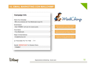 10. EMAIL MARKETING CON MAILCHIMP

Llama	
  la	
  atención	
  e	
  incluye	
  el	
  nombre	
  
del	
  des4natario	
  para	
  evitar	
  spam	
  
U4liza	
  cuentas	
  personales	
  en	
  lugar	
  de	
  
departamentales	
  para	
  reducir	
  el	
  spam	
  
Oculta	
  el	
  email	
  de	
  respuesta	
  bajo	
  un	
  
literal	
  con	
  un	
  lenguaje	
  más	
  natural	
  

Departamento de Marketing - Social Learn

52
52

 
