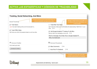 ACTIVA LAS ESTADÍSTICAS Y CÓDIGOS DE TRAZABILIDAD

Emplea	
  sistemas	
  que	
  te	
  permitan	
  llevar	
  un	
  
control	
  estadís4co	
  de	
  aperturas	
  y	
  clics	
  

Agrega	
  el	
  seguimiento	
  de	
  Google	
  con	
  
tu	
  sistema	
  de	
  email	
  marke4ng	
  o	
  con	
  
el	
  URL	
  Builder	
  

Ampliﬁca	
  el	
  envío	
  del	
  contenido	
  
enviado	
  publicándolo	
  en	
  facebook	
  

Departamento de Marketing - Social Learn

55
55

 