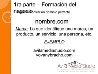 1ra parte – Formación del
negocio• Como encontrar un dominio perfecto
nombre.com
Marca: Lo que identifique una marca, un
producto, un servicio, una persona, etc.
EJEMPLO
avilamediastudio.com
yovanybracho.com
 