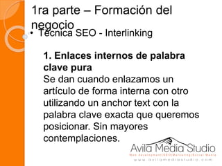 1ra parte – Formación del
negocio
• Técnica SEO - Interlinking
1. Enlaces internos de palabra
clave pura
Se dan cuando enlazamos un
artículo de forma interna con otro
utilizando un anchor text con la
palabra clave exacta que queremos
posicionar. Sin mayores
contemplaciones.
 