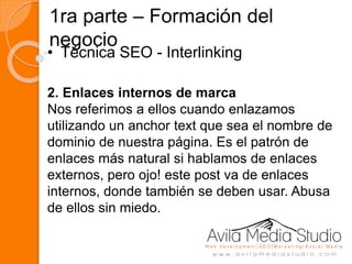 1ra parte – Formación del
negocio
• Técnica SEO - Interlinking
2. Enlaces internos de marca
Nos referimos a ellos cuando enlazamos
utilizando un anchor text que sea el nombre de
dominio de nuestra página. Es el patrón de
enlaces más natural si hablamos de enlaces
externos, pero ojo! este post va de enlaces
internos, donde también se deben usar. Abusa
de ellos sin miedo.
 