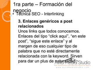1ra parte – Formación del
negocio
• Técnica SEO - Interlinking
3. Enlaces genéricos a post
relacionados
Unos links que todos conocemos.
Enlaces del tipo “click aquí”, “en este
post”, “sigue este enlace” y al
margen de eso cualquier tipo de
palabra que no esté directamente
relacionada con la keyword. Sirven
para dar un plus de naturalidad.
 