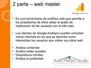 2 parte – web master
• Es una herramienta de analítica web que permite a
los propietarios de sitios saber el grado de
implicación de los usuarios con el sitio web.
• Los clientes de Google Analitycs pueden consultar
varios informes en los que se describe como
interactúan los usuarios que visitan sus sitios web
• Analiza contenido
• Analiza redes sociales
• Dispositivos móviles
• Analiza la publicidad
 