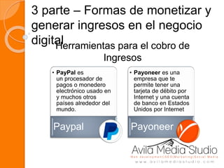 3 parte – Formas de monetizar y
generar ingresos en el negocio
digital
• PayPal es
un procesador de
pagos o monedero
electrónico usado en
y muchos otros
países alrededor del
mundo.
Paypal
• Payoneer es una
empresa que te
permite tener una
tarjeta de débito por
Internet y una cuenta
de banco en Estados
Unidos por Internet
Payoneer
Herramientas para el cobro de
Ingresos
 