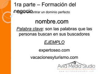1ra parte – Formación del
negocio• Como encontrar un dominio perfecto
nombre.com
Palabra clave: son las palabras que las
personas buscan en sus buscadores
EJEMPLO
expertoseo.com
vacacionesyturismo.com
 
