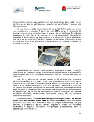 el aprendizaje situado, que destaca que todo aprendizaje tiene lugar en un
contexto en el que los participantes negocian los significados y recogen los
planteamientos.
     El aula entonces debe concebirse como un campo de interacción de ideas,
representaciones y valores. A partir del año 2004, surge la tendencia de
integrar en un mismo producto, todas o algunas de las tipologías de software
educativo. A esta nueva herramienta se le ha denominado hiperentorno
educativo o hiperentorno de aprendizaje, o simplemente entorno educativo,
que parte de un sistema informático basado en tecnología hipermedia, y que
contiene una mezcla de elementos representativos de diversas tipologías de
software educativo.




     Actualmente, se realizan investigaciones dirigidas a analizar el diseño
didáctico de los hiperentornos de enseñanza-aprendizaje desde una concepción
desarrolladora, con el fin de obtener un impacto positivo con esta tecnología en
la escuela.
      Así, de un enfoque de trabajo basado en el software que estudiaba
aspectos específicos y puntuales del proceso de enseñanza aprendizaje, como
la acentuación gráfica en la lengua española, el uso de grafemas y otros, se ha
pasado a un enfoque netamente "curricular extensivo", orientado a constituir
un soporte informático pleno para los diferentes niveles de enseñanza, sobre la
base de series o colecciones que responden a la concepción de "hiperentornos
de aprendizaje" en los que se entremezclan diversas tipologías de software
educativo: tutoriales, entrenadores, simuladores, juegos, etc. en "entornos
libres hipermediales".
     En este contexto, las netbooks o computadoras portátiles, se erigen
como una herramienta ideal para el sector educativo, dado que están
diseñadas para que cada estudiante tenga su propia computadora, ya que
combina la portabilidad de un sistema pequeño y liviano con funciones
multimedia y recursos educativos incorporados especialmente para el
aprendizaje de los alumnos.

                                                                             10
 