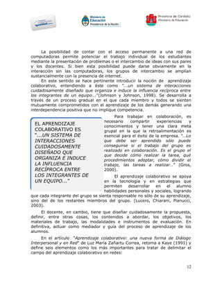 La posibilidad de contar con el acceso permanente a una red de
computadoras permite potenciar el trabajo individual de los estudiantes
mediante la presentación de problemas o el intercambio de ideas con sus pares
y los docentes. Si bien esta posibilidad puede darse obviamente en la
interacción sin las computadoras, los grupos de intercambio se amplían
sustancialmente con la presencia de internet.
     En este sentido se hace pertinente introducir la noción de aprendizaje
colaborativo, entendiendo a éste como "...un sistema de interacciones
cuidadosamente diseñado que organiza e induce la influencia recíproca entre
los integrantes de un equipo..."(Johnson y Johnson, 1998). Se desarrolla a
través de un proceso gradual en el que cada miembro y todos se sienten
mutuamente comprometidos con el aprendizaje de los demás generando una
interdependencia positiva que no implique competencia.
                                          Para trabajar en colaboración, es
                                    necesario    compartir     experiencias  y
 EL APRENDIZAJE                     conocimientos y tener una clara meta
 COLABORATIVO ES                    grupal en la que la retroalimentación es
 “...UN SISTEMA DE                  esencial para el éxito de la empresa. "…Lo
 INTERACCIONES                      que debe ser aprendido sólo puede
 CUIDADOSAMENTE                     conseguirse si el trabajo del grupo es
                                    realizado en colaboración. Es el grupo el
 DISEÑADO QUE
                                    que decide cómo realizar la tarea, qué
 ORGANIZA E INDUCE                  procedimientos adoptar, cómo dividir el
 LA INFLUENCIA                      trabajo, las tareas a realizar…” (Gros,
 RECÍPROCA ENTRE                    2000).
 LOS INTEGRANTES DE                       El aprendizaje colaborativo se apoya
 UN EQUIPO...”                      en la tecnología y en estrategias que
                                    permiten     desarrollar  en    el   alumno
                                    habilidades personales y sociales, logrando
que cada integrante del grupo se sienta responsable no sólo de su aprendizaje,
sino del de los restantes miembros del grupo. (Lucero, Chiarani, Pianucci,
2003).
     El docente, en cambio, tiene que diseñar cuidadosamente la propuesta,
definir, entre otras cosas, los contenidos a abordar, los objetivos, los
materiales de trabajo, las modalidades e instrumentos de evaluación. En
definitiva, actuar como mediador y guía del proceso de aprendizaje de los
alumnos.
     En el artículo "Aprendizaje colaborativo: una nueva forma de Diálogo
Interpersonal y en Red" de Luz María Zañartu Correa, retoma a Kaye (1991) y
define seis elementos como los más importantes para tratar de delimitar el
campo del aprendizaje colaborativo en redes:


                                                                            12
 
