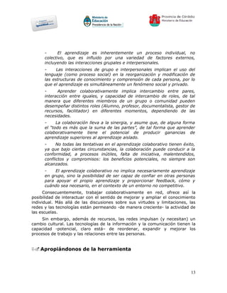-      El aprendizaje es inherentemente un proceso individual, no
      colectivo, que es influido por una variedad de factores externos,
      incluyendo las interacciones grupales e interpersonales.
      -     Las interacciones de grupo e interpersonales implican el uso del
      lenguaje (como proceso social) en la reorganización y modificación de
      las estructuras de conocimiento y comprensión de cada persona, por lo
      que el aprendizaje es simultáneamente un fenómeno social y privado.
      -     Aprender colaborativamente implica intercambio entre pares,
      interacción entre iguales, y capacidad de intercambio de roles, de tal
      manera que diferentes miembros de un grupo o comunidad pueden
      desempeñar distintos roles (Alumno, profesor, documentalista, gestor de
      recursos, facilitador) en diferentes momentos, dependiendo de las
      necesidades.
      -     La colaboración lleva a la sinergia, y asume que, de alguna forma
      el “todo es más que la suma de las partes”, de tal forma que aprender
      colaborativamente tiene el potencial de producir ganancias de
      aprendizaje superiores al aprendizaje aislado.
      -     No todas las tentativas en el aprendizaje colaborativo tienen éxito,
      ya que bajo ciertas circunstancias, la colaboración puede conducir a la
      conformidad, a procesos inútiles, falta de iniciativa, malentendidos,
      conflictos y compromisos: los beneficios potenciales, no siempre son
      alcanzados.
      -    El aprendizaje colaborativo no implica necesariamente aprendizaje
      en grupo, sino la posibilidad de ser capaz de confiar en otras personas
      para apoyar el propio aprendizaje y proporcionar feedback, cómo y
      cuándo sea necesario, en el contexto de un entorno no competitivo.
      Consecuentemente, trabajar colaborativamente en red, ofrece así la
posibilidad de interactuar con el sentido de mejorar y ampliar el conocimiento
individual. Más allá de las discusiones sobre sus virtudes y limitaciones, las
redes y las tecnologías están permeando -de manera creciente- la actividad de
las escuelas.
     Sin embargo, además de recursos, las redes impulsan (y necesitan) un
cambio cultural. Las tecnologías de la información y la comunicación tienen la
capacidad -potencial, claro está– de reordenar, expandir y mejorar los
procesos de trabajo y las relaciones entre las personas.


5.Apropiándonos de la herramienta




                                                                              13
 