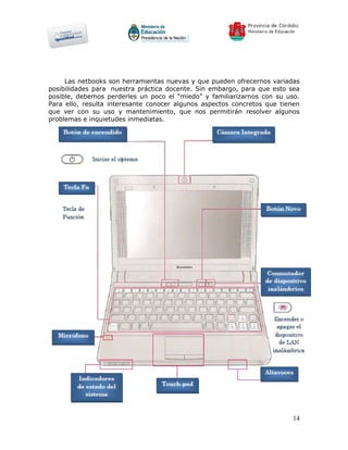 Las netbooks son herramientas nuevas y que pueden ofrecernos variadas
posibilidades para nuestra práctica docente. Sin embargo, para que esto sea
posible, debemos perderles un poco el “miedo” y familiarizarnos con su uso.
Para ello, resulta interesante conocer algunos aspectos concretos que tienen
que ver con su uso y mantenimiento, que nos permitirán resolver algunos
problemas e inquietudes inmediatas.




                                                                         14
 