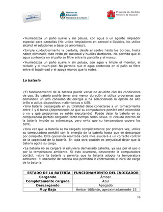 Humedezca un paño suave y sin pelusa, con agua o un agente limpiador
especial para pantallas (No utilice limpiadores en aerosol o líquidos. No utilice
alcohol ni soluciones a base de amoníaco).
Limpie cuidadosamente la pantalla, desde el centro hasta los bordes, hasta
haber eliminado todo resto de suciedad y huellas dactilares. No permita que el
agua contenida en el paño se filtre entre la pantalla y el marco.
Humedezca un paño suave y sin pelusa, con agua y limpie el monitor, el
teclado y el touch-pad. No permita que el agua contenida en el paño se filtre
entre el touch-pad y el apoya manos que lo rodea.


La batería


El funcionamiento de la batería puede variar de acuerdo con las condiciones
de uso. Su batería podría tener una menor duración si utiliza programas que
demanden un alto consumo de energía o ha seleccionado la opción de alto
brillo o utiliza dispositivos inalámbricos o USB.
Una batería descargada en su totalidad debe conectarse a un tomacorriente
entre 3 y 6 horas (dependiendo de que su computadora portátil esté encendida
o no y qué programas se estén ejecutando). Puede dejar la batería en su
computadora portátil cargando tanto tiempo como desee. El circuito interno de
la batería impide su sobrecarga, pero evite que su temperatura supere los
50ºC.
Una vez que la batería se ha cargado completamente por primera vez, utilice
su computadora portátil con la energía de la batería hasta que se descargue
por completo. Esta operación realizada cada mes ayudará a un correcto control
de la capacidad de la batería. En toda otra ocasión es perjudicial dejar que la
batería agote su carga.
La batería no se cargará si estuviera demasiado caliente, ya sea por el uso o
por la temperatura ambiente. Si esto ocurriera, desconecte la computadora
portátil, retire la batería y permita que la batería adopte la temperatura
ambiente. El indicador de batería nos permitirá ir controlando el nivel de carga
de la batería:


   ESTADO DE LA BATERÍA            FUNCIONAMIENTO DEL INDICADOR
        Cargando                                   Ámbar
  Completamente cargada                              Azul
       Descargando                                Apagado
        Muy Baja                    Ámbar titilante, aproximadamente 15

                                                                              16
 