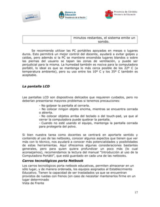 minutos restantes, el sistema emite un
                                                 sonido.

       Se recomienda utilizar las PC portátiles apoyadas en mesas o lugares
duros. Esto permitirá un mejor control del docente, ayudará a evitar golpes y
caídas, pero además si la PC se mantiene encendida lugares blandos o sobre
las piernas del usuario se tapan las zonas de ventilación, y puede ser
perjudicial para la misma. La humedad también es nociva para la computadora
portátil, lo ideal es que se mantenga lo más cerca posible de los 22º C (a
temperatura ambiente), pero su uso entre los 10º C y los 35º C también es
aceptable.


La pantalla LCD


Las pantallas LCD son dispositivos delicados que requieren cuidados, pero no
deberían presentarse mayores problemas si tenemos precauciones:
           - No golpear la pantalla al cerrarla.
           - No colocar ningún objeto encima, mientras se encuentra cerrada
           o abierta.
           - No colocar objetos arriba del teclado o del touch-pad, ya que al
           cerrar la computadora puede quebrar la pantalla.
           - Cuando no esté usando el equipo, mantenga la pantalla cerrada
           para protegerla del polvo.

Si bien nuestra tarea como docentes se centrará en aportarle sentido y
contenido al uso de las netbooks, conocer algunos aspectos que tienen que ver
más con lo técnico, nos ayudará a conocer más potencialidades y posibilidades
de estas herramientas. Aquí ofrecemos algunas consideraciones bastantes
generales, pero para quien quiera profundizar un poco más (lo cual
aconsejamos), recomendamos la lectura del manual “Introducción al uso de la
Computadora Portátil”, que está guardado en cada una de las netbooks.
Carros tecnológicos porta Netbook
Los carros tecnológicos porta netbook educativas, permiten almacenar en un
sólo lugar, y de manera ordenada, los equipos asignados al Establecimiento
Educativo. Tienen la capacidad de ser trasladados ya que se encuentran
provistos de ruedas con frenos (en caso de necesitar mantenerlos firme en un
lugar determinado
Vista de Frente


                                                                           17
 