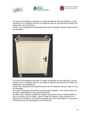 Los carros tecnológicos permiten la carga de baterías de las netbooks, ya que
cuentan con un sistema interno con salida al exterior que permite conectar las
máquinas a la red eléctrica.
Tienen una capacidad de almacenamiento de 20 netbook, dos por cada una de
las bandejas.




Los carros tecnológicos permiten la carga de baterías de las netbooks, ya que
cuentan con un sistema interno con salida al exterior que permite conectar las
máquinas a la red eléctrica.
Tienen una capacidad de almacenamiento de 20 netbook, dos por cada una de
las bandejas.
En la parte interna se encuentra una serie de bandejas, 10 en total, cada una
de ellas, subdividida en dos compartimientos.
Se debe tener especial cuidado al realizar la apertura de las mismas debido a
que no cuentan con un tope y corren riesgo de caerse.} Para proceder a la
carga de las netbooks, en la parte posterior del carro tecnológico se encuentra
el enchufe para ser conectado a la red eléctrica.




                                                                             18
 