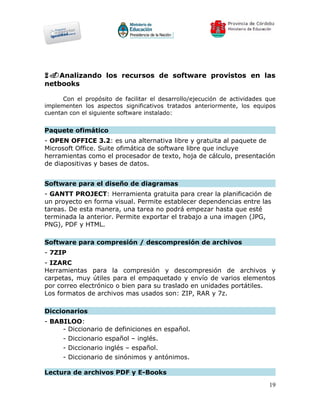 6.Analizando los recursos de software provistos en las
netbooks

      Con el propósito de facilitar el desarrollo/ejecución de actividades que
implementen los aspectos significativos tratados anteriormente, los equipos
cuentan con el siguiente software instalado:


Paquete ofimático
- OPEN OFFICE 3.2: es una alternativa libre y gratuita al paquete de
Microsoft Office. Suite ofimática de software libre que incluye
herramientas como el procesador de texto, hoja de cálculo, presentación
de diapositivas y bases de datos.


Software para el diseño de diagramas
- GANTT PROJECT: Herramienta gratuita para crear la planificación de
un proyecto en forma visual. Permite establecer dependencias entre las
tareas. De esta manera, una tarea no podrá empezar hasta que esté
terminada la anterior. Permite exportar el trabajo a una imagen (JPG,
PNG), PDF y HTML.

Software para compresión / descompresión de archivos
- 7ZIP
- IZARC
Herramientas para la compresión y descompresión de archivos y
carpetas, muy útiles para el empaquetado y envío de varios elementos
por correo electrónico o bien para su traslado en unidades portátiles.
Los formatos de archivos mas usados son: ZIP, RAR y 7z.

Diccionarios
- BABILOO:
     - Diccionario   de definiciones en español.
     - Diccionario   español – inglés.
     - Diccionario   inglés – español.
     - Diccionario   de sinónimos y antónimos.

Lectura de archivos PDF y E-Books
                                                                           19
 