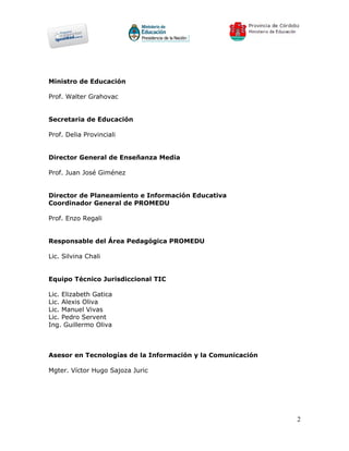 Ministro de Educación

Prof. Walter Grahovac


Secretaria de Educación

Prof. Delia Provinciali


Director General de Enseñanza Media

Prof. Juan José Giménez


Director de Planeamiento e Información Educativa
Coordinador General de PROMEDU

Prof. Enzo Regali


Responsable del Área Pedagógica PROMEDU

Lic. Silvina Chali


Equipo Técnico Jurisdiccional TIC

Lic. Elizabeth Gatica
Lic. Alexis Oliva
Lic. Manuel Vivas
Lic. Pedro Servent
Ing. Guillermo Oliva



Asesor en Tecnologías de la Información y la Comunicación

Mgter. Víctor Hugo Sajoza Juric




                                                            2
 