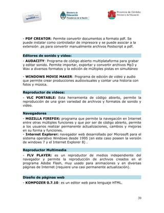 - PDF CREATOR: Permite convertir documentos a formato pdf. Se
puede instalar como controlador de impresora y se puede asociar a la
extensión .ps para convertir manualmente archivos Postscript a pdf.

Editores de sonido y video:
- AUDACITY: Programa de código abierto multiplataforma para grabar
y editar sonido. Permite importar, exportar y convertir archivos Mp3 y
Wav a diversos formatos y la edición de múltiples pistas en simultáneo

- WINDOWS MOVIE MAKER: Programa de edición de video y audio
que permite crear producciones audiovisuales y contar una historia con
fotos y música.

Reproductor de videos:
- VLC PORTABLE: Esta herramienta de código abierto, permite la
reproducción de una gran variedad de archivos y formatos de sonido y
video.

Navegadores
- MOZILLA FIREFOX: programa que permite la navegación en Internet
entre otras múltiples funciones y que por ser de código abierto, permite
a los usuarios realizar permanente actualizaciones, cambios y mejoras
en su forma y funciones.
- Internet Explorer: navegador web desarrollado por Microsoft para el
sistema operativo Windows desde 1995 (en este caso poseen la versión
de windows 7 y el Internet Explorer 8) .

Reproductor Multimedia
- FLV PLAYER: es un reproductor de medios independiente del
navegador y permite la reproducción de archivos creados en el
programa Adobe Flash, muy usado para animaciones y en diversas
páginas de Internet (requiere una casi permanente actualización).


Diseño de páginas web
- KOMPOZER 0.7.10: es un editor web para lenguaje HTML.



                                                                       20
 