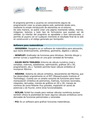 El programa permite a usuarios sin conocimiento alguno de
programación crear su propia página web, partiendo desde cero,
mediante la simple introducción de elementos en el entorno.
De esta manera, se podrá crear una página insertando tablas, macros,
imágenes, botones y todo tipo de formularios que puedan ser de
utilidad. La interfaz del programa es agradable y bien estructurada, y
permite al usuario ver en cualquier momento el resultado final de la web
en construcción y el código generado por KompoZer.


Software para matemáticas
- GEOGEBRA: Geogebra es un software de matemática para educación,
que reúne dinámicamente, aritmética, geometría, álgebra y cálculo.

- WINPLOT: Graficador de funciones para Windows. Permite dibujar y
animar curvas y superficies en una gran variedad de formatos.

- EULER MATH TOOLBOX: Entorno de cálculo numérico (real y
complejo, matrices, estadísticas, optimización, gráficas 2D y 3D,
programación, etc.). También permite hacer cálculo simbólico al
incorporar Máxima.

- MÁXIMA: Sistema de cálculo simbólico, descendiente del Máxima, que
fue desarrollado originalmente en el MIT (Massachussets Institute of
Technology). Cuenta con un amplio conjunto de funciones para hacer
manipulación simbólica de polinomios, matrices, funciones racionales,
integrales, derivadas, manejo de gráficos en 2D y 3D, manejo de
números de coma flotante muy grandes, expansión en series de
potencias y de Fourier, entre otras funcionalidades.

- SCILAB: Scilab fue creado para realizar cálculos numéricos aunque
también ofrece la posibilidad de hacer algunos cálculos simbólicos como
derivadas de funciones polinomiales y racionales

- Pi2: Es un software para graficar funciones matemáticas.




                                                                      21
 
