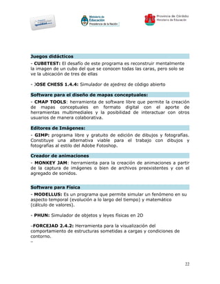 Juegos didácticos
- CUBETEST: El desafío de este programa es reconstruir mentalmente
la imagen de un cubo del que se conocen todas las caras, pero solo se
ve la ubicación de tres de ellas

- JOSE CHESS 1.4.4: Simulador de ajedrez de código abierto

Software para el diseño de mapas conceptuales:
- CMAP TOOLS: herramienta de software libre que permite la creación
de mapas conceptuales en formato digital con el aporte de
herramientas multimediales y la posibilidad de interactuar con otros
usuarios de manera colaborativa.

Editores de Imágenes:
- GIMP: programa libre y gratuito de edición de dibujos y fotografías.
Constituye una alternativa viable para el trabajo con dibujos y
fotografías al estilo del Adobe Fotoshop.

Creador de animaciones
- MONKEY JAM: herramienta para la creación de animaciones a partir
de la captura de imágenes o bien de archivos preexistentes y con el
agregado de sonidos.


Software para Física
- MODELLUS: Es un programa que permite simular un fenómeno en su
aspecto temporal (evolución a lo largo del tiempo) y matemático
(cálculo de valores).

- PHUN: Simulador de objetos y leyes físicas en 2D

−FORCEJAD 2.4.2: Herramienta para la visualización del
comportamiento de estructuras sometidas a cargas y condiciones de
contorno.
−




                                                                        22
 