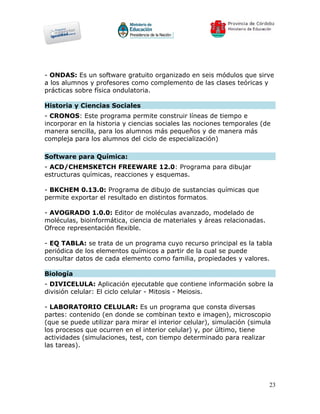 - ONDAS: Es un software gratuito organizado en seis módulos que sirve
a los alumnos y profesores como complemento de las clases teóricas y
prácticas sobre física ondulatoria.

Historia y Ciencias Sociales
- CRONOS: Este programa permite construir líneas de tiempo e
incorporar en la historia y ciencias sociales las nociones temporales (de
manera sencilla, para los alumnos más pequeños y de manera más
compleja para los alumnos del ciclo de especialización)

Software para Química:
- ACD/CHEMSKETCH FREEWARE 12.0: Programa para dibujar
estructuras químicas, reacciones y esquemas.

- BKCHEM 0.13.0: Programa de dibujo de sustancias químicas que
permite exportar el resultado en distintos formatos.

- AVOGRADO 1.0.0: Editor de moléculas avanzado, modelado de
moléculas, bioinformática, ciencia de materiales y áreas relacionadas.
Ofrece representación flexible.

- EQ TABLA: se trata de un programa cuyo recurso principal es la tabla
periódica de los elementos químicos a partir de la cual se puede
consultar datos de cada elemento como familia, propiedades y valores.

Biología
- DIVICELULA: Aplicación ejecutable que contiene información sobre la
división celular: El ciclo celular - Mitosis - Meiosis.

- LABORATORIO CELULAR: Es un programa que consta diversas
partes: contenido (en donde se combinan texto e imagen), microscopio
(que se puede utilizar para mirar el interior celular), simulación (simula
los procesos que ocurren en el interior celular) y, por último, tiene
actividades (simulaciones, test, con tiempo determinado para realizar
las tareas).




                                                                         23
 