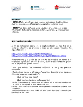 Geografía
- SETERRA: Es un software que propone actividades de ubicación de
diversos lugares geográficos (países, capitales, regiones, etc.)

- CELESTIA: Es un software que a través de presentaciones ofrece
información de las constelaciones, sistemas, planetas y otros cuerpos
celestes.




Actividad presencial

A fin de reflexionar acerca de la implementación de las TIC en el
contexto educativo, se propone a modo de disparador, visualizar los
siguientes cortos:

http://www.youtube.com/watch?v=hnrYDObIiAE
http://www.youtube.com/watch?v=n_q-HJQe4rM&feature=related

Posteriormente y a partir de un debate colaborativo en torno a lo
vivenciado y producido en base al video, reunir a los docentes en grupos
con el objetivo de que se analice:

1.¿De qué manera las Netbooks modifican el rol y las practicas
docentes?
2.Teniendo en cuenta la afirmación “Los chicos deben tener en claro que
deben ser usuarios responsables":
      ¿Qué significa esta frase?
      ¿Qué implicancias tiene en los docentes?
3.¿Qué posibilidades y dificultades encuentra en la incorporación de las
TIC para el trabajo en el aula y fuera de ella?
4.¿Qué conocimientos creen que deben poseer los docentes para su uso
y manejo?
5.Mencione cuáles son para usted las principales ventajas y desventajas
que implicará su uso.



                                                                        24
 
