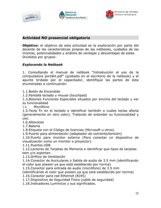 Actividad NO presencial obligatoria

Objetivo: el objetivo de esta actividad es la exploración por parte del
docente de las características propias de las netbooks, cuidados de las
mismas, potencialidades y análisis de ventajas y desventajas de estas.
Divididos por grupos:

Explorando la Netbook

1. Consultando el manual de netbook “Introducción al uso de la
computadora portátil.pdf” (grabado en el escritorio de la netbook) y el
apunte bridado por el capacitador, identifique las partes de ésta
enumeradas a continuación:

1.1.Botón de Encendido
1.2.Pantalla teclado y mouse (touchpad)
1.3.Botones Funciones Especiales situados por encima del teclado y ver
su funcionalidad
1.4.    Micrófono
1.5.Tecla Fn en el teclado e identificar también a cuales teclas afecta
(generalmente en otro color), Tratando de entender su funcionalidad y
uso.
1.6.Altavoces
1.7.Batería
1.8.Etiqueta con el Código de licencias (Microsoft u otros)
1.9.Puerto para alimentación (adaptador de corriente/tensión)
1.10.Puerto para monitor externo (Para conectar un dispositivo de
visualización como un monitor o proyector)
1.11.Puertos USB
1.12.Lectores de Tarjetas de Memoria e identificar que tipos de tarjetas
leen y/o soportan.
1.13.Orificio de Ventilación
1.14.Conector de Auriculares o Salida de audio de 3.5 mm (identificando
el color que poseen ya que está establecido por norma)
1.15.Conector para entrada de audio (micrófono) de 3.5 mm
(identificando el color que poseen ya que está establecido por norma)
1.16.Conector para red Ethernet (RJ45)
1.17.Dispositivo de Seguridad Físico (cable de seguridad)
1.18.Indicadores Lumínicos y sus significados.


                                                                      25
 