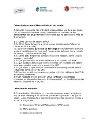 Orientándonos en el Mantenimiento del equipo

2.Consulte y responda (se entregará al capacitador una hoja por grupo
con las respuestas de éste punto, detallando los nombres de los
participantes del grupo teniendo en cuenta que no deberán ser más de
4 personas).

2.1.¿Cómo Conecto la batería al PC?
2.2.¿Cómo Cargo la batería y como se que necesita carga? (tener en
cuenta los indicadores)
2.3.¿Es recomendable que esta se descargue completamente siempre,
nunca o periódicamente y porque? (puede estar sujeto al tipo y modelo
de batería, consultar en internet)
2.4.¿Cómo debo limpiar los componentes de la netbook, como teclado,
mousse, y pantalla?
2.5.¿Qué pasa cuando se acaba la batería y no conecto la fuente?
2.6.¿Qué cuidados tengo que tener en cuenta con respecto a la batería
para sus cuidados y maximización de vida útil?
2.7.¿Qué cosas o tipos de uso, consumen mayor energía de la batería
reduciendo también su vida útil?
2.8.Enumere las diferencias que encuentra entre las netbooks, las PC de
escritorio y notebooks.
2.9.Con respecto al ítem anterior, ¿Qué ventajas y desventajas
encuentra en el uso de ellas en el ámbito escolar? (ej, durabilidad de las
baterías, potencia de la pc, etc).


Utilizando la Netbook

3.Encendiéndola, Identifique, el o los sistemas operativos, y eligiendo
uno de ellos identifique los usuarios que en ella aparecen si es que lo
hacen. Luego ingresando al escritorio identifique los siguientes iconos y
acceso a programas.

      3.1.Programas(Windows)/Aplicaciones(GNU/Linux)

      3.2.Menú principal

      3.3.Iconos de escritorio

                                                                        26
 