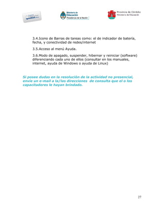 3.4.Icono de Barras de tareas como: el de indicador de batería,
     fecha, y conectividad de redes/internet

     3.5.Acceso al menú Ayuda.

     3.6.Modo de apagado, suspender, hibernar y reiniciar (software)
     diferenciando cada uno de ellos (consultar en los manuales,
     internet, ayuda de Windows o ayuda de Linux)



Si posee dudas en la resolución de la actividad no presencial,
envíe un e-mail a la/las direcciones de consulta que el o los
capacitadores le hayan brindado.




                                                                       27
 