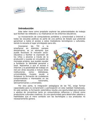 Introducción
     Este taller tiene como propósito explorar las potencialidades de trabajo
que facilitan las netbooks y su implicancia en los entornos educativos.
     La incorporación de computadoras portátiles y conectividad a Internet a
todas las escuelas públicas es parte de una política de Estado que pretende
garantizar a todos el acceso a estos mediadores tecnológicos y culturales,
siendo la escuela el lugar privilegiado para ello.
      Incorporar    las     TIC     a   la
enseñanza      en    distintos    campos
disciplinares, es un elemento que
puede favorecer la inclusión socio-
educativa y facilitar la expresión de
los niños y jóvenes a través de la
producción y puesta en circulación de
mensajes propios, que pueden ayudar
a fortalecer la identidad personal y
local. Aspiramos a que el acceso a
Internet y la posibilidad del trabajo en
red con otras escuelas e incluso otras
instituciones     como:       bibliotecas,
universidades,     museos      ayude     a
fortalecer la formación de ciudadanos
comprometidos e interesados en las
problemáticas                 nacionales,
latinoamericanas y universales.
      Por otra parte, la integración pedagógica de las TIC, exige formar
capacidades para la comprensión y participación en esta realidad mediatizada.
En este sentido, la formación sistemática resulta una oportunidad para jóvenes
y adultos de convertirse tanto en consumidores reflexivos y críticos como
productores culturales creativos. Es una oportunidad para desarrollar saberes y
habilidades que el mero contacto con las tecnologías y sus productos no
necesariamente genera.




                                                                             3
 