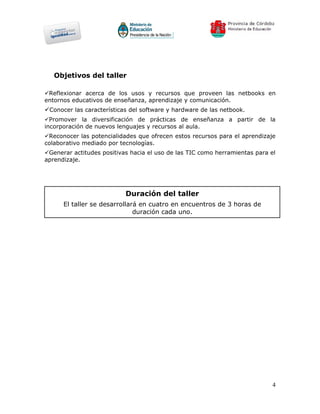 Objetivos del taller

Reflexionar acerca de los usos y recursos que proveen las netbooks en
entornos educativos de enseñanza, aprendizaje y comunicación.
Conocer las características del software y hardware de las netbook.
Promover la diversificación de prácticas de enseñanza a partir de la
incorporación de nuevos lenguajes y recursos al aula.
Reconocer las potencialidades que ofrecen estos recursos para el aprendizaje
colaborativo mediado por tecnologías.
Generar actitudes positivas hacia el uso de las TIC como herramientas para el
aprendizaje.




                           Duración del taller
      El taller se desarrollará en cuatro en encuentros de 3 horas de
                              duración cada uno.




                                                                             4
 