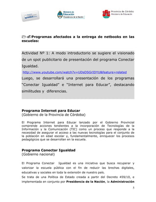 1.Programas afectados a la entrega de netbooks en las
escuelas:


Actividad Nº 1: A modo introductorio se sugiere el visionado
de un spot publicitario de presentación del programa Conectar
Igualdad.
http://www.youtube.com/watch?v=UDsDSGrIDYU&feature=related
Luego, se desarrollará una presentación de los programas
“Conectar Igualdad” e “Internet para Educar”, destacando
similitudes y diferencias.




Programa Internet para Educar
(Gobierno de la Provincia de Córdoba)

El Programa Internet para Educar lanzado por el Gobierno Provincial
comprende acciones tendientes a la incorporación de Tecnologías de la
Información y la Comunicación (TIC) como un proceso que responde a la
necesidad de asegurar el acceso a las nuevas tecnologías para el conjunto de
la población en edad escolar y, fundamentalmente, enriquecer los procesos
pedagógicos que se desarrollan en la escuela.


Programa Conectar Igualdad
(Gobierno nacional)

El Programa Conectar      Igualdad es una iniciativa que busca recuperar y
valorizar la escuela pública con el fin de reducir las brechas digitales,
educativas y sociales en toda la extensión de nuestro país.
Se trata de una Política de Estado creada a partir del Decreto 459/10, e
implementada en conjunto por Presidencia de la Nación, la Administración

                                                                          5
 