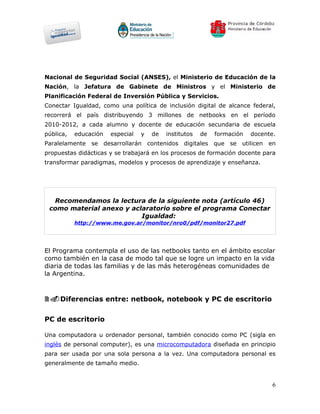 Nacional de Seguridad Social (ANSES), el Ministerio de Educación de la
Nación, la Jefatura de Gabinete de Ministros y el Ministerio de
Planificación Federal de Inversión Pública y Servicios.
Conectar Igualdad, como una política de inclusión digital de alcance federal,
recorrerá el país distribuyendo 3 millones de netbooks en el período
2010-2012, a cada alumno y docente de educación secundaria de escuela
pública,   educación   especial   y   de   institutos   de   formación   docente.
Paralelamente se desarrollarán contenidos digitales que se utilicen en
propuestas didácticas y se trabajará en los procesos de formación docente para
transformar paradigmas, modelos y procesos de aprendizaje y enseñanza.




  Recomendamos la lectura de la siguiente nota (artículo 46)
 como material anexo y aclaratorio sobre el programa Conectar
                          Igualdad:
           http://www.me.gov.ar/monitor/nro0/pdf/monitor27.pdf




El Programa contempla el uso de las netbooks tanto en el ámbito escolar
como también en la casa de modo tal que se logre un impacto en la vida
diaria de todas las familias y de las más heterogéneas comunidades de
la Argentina.



2.Diferencias entre: netbook, notebook y PC de escritorio

PC de escritorio

Una computadora u ordenador personal, también conocido como PC (sigla en
inglés de personal computer), es una microcomputadora diseñada en principio
para ser usada por una sola persona a la vez. Una computadora personal es
generalmente de tamaño medio.


                                                                                6
 