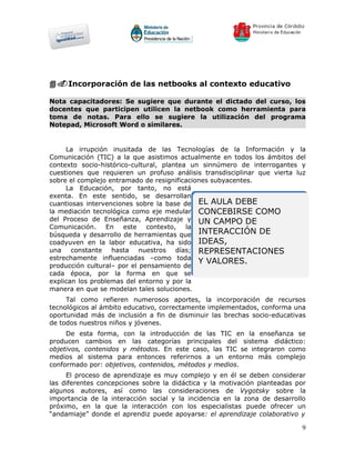 4.Incorporación de las netbooks al contexto educativo

Nota capacitadores: Se sugiere que durante el dictado del curso, los
docentes que participen utilicen la netbook como herramienta para
toma de notas. Para ello se sugiere la utilización del programa
Notepad, Microsoft Word o similares.


     La irrupción inusitada de las Tecnologías de la Información y la
Comunicación (TIC) a la que asistimos actualmente en todos los ámbitos del
contexto socio-histórico-cultural, plantea un sinnúmero de interrogantes y
cuestiones que requieren un profuso análisis transdisciplinar que vierta luz
sobre el complejo entramado de resignificaciones subyacentes.
     La Educación, por tanto, no está
exenta. En este sentido, se desarrollan
cuantiosas intervenciones sobre la base de EL AULA DEBE
la mediación tecnológica como eje medular CONCEBIRSE COMO
del Proceso de Enseñanza, Aprendizaje y UN CAMPO DE
Comunicación. En este contexto, la
búsqueda y desarrollo de herramientas que INTERACCIÓN DE
coadyuven en la labor educativa, ha sido IDEAS,
una constante hasta nuestros días; REPRESENTACIONES
estrechamente influenciadas –como toda
                                             Y VALORES.
producción cultural– por el pensamiento de
cada época, por la forma en que se
explican los problemas del entorno y por la
manera en que se modelan tales soluciones.
     Tal como refieren numerosos aportes, la incorporación de recursos
tecnológicos al ámbito educativo, correctamente implementados, conforma una
oportunidad más de inclusión a fin de disminuir las brechas socio-educativas
de todos nuestros niños y jóvenes.
     De esta forma, con la introducción de las TIC en la enseñanza se
producen cambios en las categorías principales del sistema didáctico:
objetivos, contenidos y métodos. En este caso, las TIC se integraron como
medios al sistema para entonces referirnos a un entorno más complejo
conformado por: objetivos, contenidos, métodos y medios.
     El proceso de aprendizaje es muy complejo y en él se deben considerar
las diferentes concepciones sobre la didáctica y la motivación planteadas por
algunos autores, así como las consideraciones de Vygotsky sobre la
importancia de la interacción social y la incidencia en la zona de desarrollo
próximo, en la que la interacción con los especialistas puede ofrecer un
“andamiaje” donde el aprendiz puede apoyarse: el aprendizaje colaborativo y

                                                                           9
 