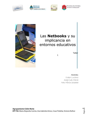 Las Netbooks y su
   implicancia en
entornos educativos

                          Taller
         1




                        Autores:
                  Crapa Luciano
                Soaje Inés María
             Tato María Soledad
                                   1
                                   Página
 