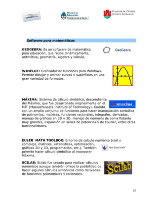 Software para matemáticas

GEOGEBRA: Es un software de matemática
para educación, que reúne dinámicamente,
aritmética, geometría, álgebra y cálculo.



WINPLOT: Graficador de funciones para Windows.
Permite dibujar y animar curvas y superficies en una
gran variedad de formatos.




MÁXIMA: Sistema de cálculo simbólico, descendiente
del Máxima, que fue desarrollado originalmente en el
MIT (Massachussets Institute of Technology). Cuenta
con un amplio conjunto de funciones para hacer manipulación simbólica
de polinomios, matrices, funciones racionales, integrales, derivadas,
manejo de gráficos en 2D y 3D, manejo de números de coma flotante
muy grandes, expansión en series de potencias y de Fourier, entre otras
funcionalidades.



EULER MATH TOOLBOX: Entorno de cálculo numérico (real y
complejo, matrices, estadísticas, optimización,
gráficas 2D y 3D, programación, etc.). También
permite hacer cálculo simbólico al incorporar
Máxima.

SCILAB: Scilab fue creado para realizar cálculos
numéricos aunque también ofrece la posibilidad de
hacer algunos cálculos simbólicos como derivadas
de funciones polinomiales y racionales.




                                                                     10
 