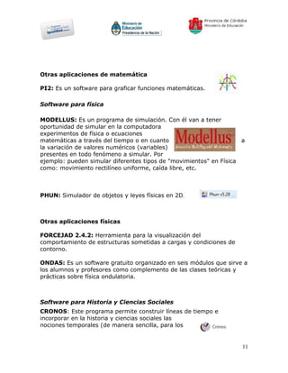 Otras aplicaciones de matemática

PI2: Es un software para graficar funciones matemáticas.

Software para física

MODELLUS: Es un programa de simulación. Con él van a tener
oportunidad de simular en la computadora
experimentos de física o ecuaciones
matemáticas a través del tiempo o en cuanto                         a
la variación de valores numéricos (variables)
presentes en todo fenómeno a simular. Por
ejemplo: pueden simular diferentes tipos de "movimientos" en Física
como: movimiento rectilíneo uniforme, caída libre, etc.



PHUN: Simulador de objetos y leyes físicas en 2D.



Otras aplicaciones físicas

FORCEJAD 2.4.2: Herramienta para la visualización del
comportamiento de estructuras sometidas a cargas y condiciones de
contorno.

ONDAS: Es un software gratuito organizado en seis módulos que sirve a
los alumnos y profesores como complemento de las clases teóricas y
prácticas sobre física ondulatoria.



Software para Historia y Ciencias Sociales
CRONOS: Este programa permite construir líneas de tiempo e
incorporar en la historia y ciencias sociales las
nociones temporales (de manera sencilla, para los


                                                                    11
 